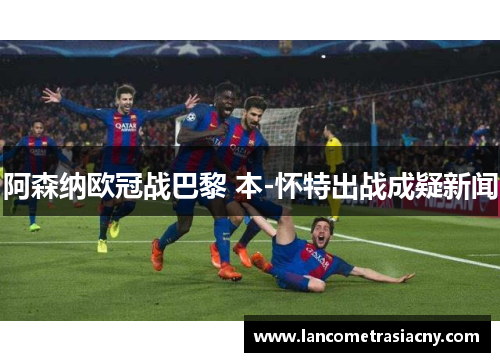 阿森纳欧冠战巴黎 本-怀特出战成疑新闻